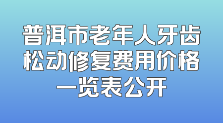 普洱市老年人牙齿松动修复费用价格一览表公开