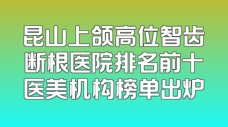 昆山上颌高位智齿断根医院排名前十医美机构榜单出炉