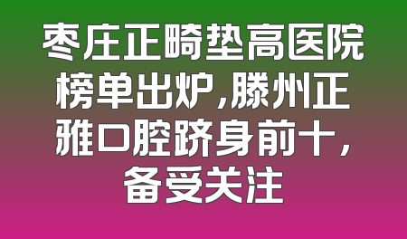 枣庄正畸垫高医院榜单出炉，滕州正雅口腔跻身前十，备受关注