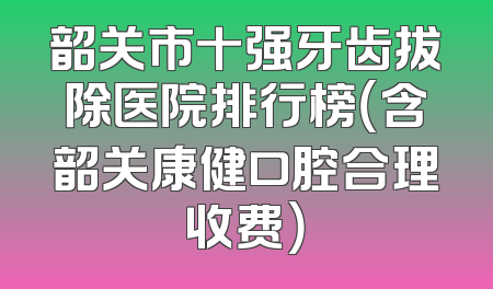 韶关市十强牙齿拔除医院排行榜（含韶关康健口腔合理收费）
