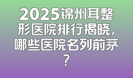 2025锦州耳整形医院排行揭晓，哪些医院名列前茅？