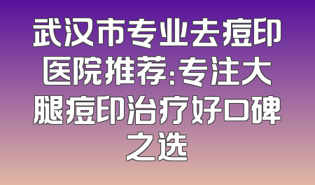 武汉市专业去痘印医院推荐：专注大腿痘印治疗好口碑之选