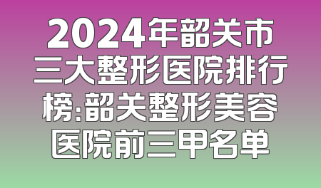 2024年韶关市三大整形医院排行榜：韶关整形美容医院前三甲名单