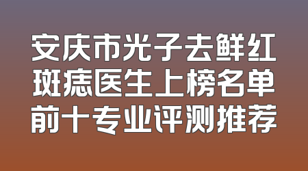 安庆市光子去鲜红斑痣医生上榜名单前十专业评测推荐