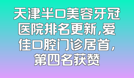 天津半口美容牙冠医院排名更新，爱佳口腔门诊居首，第四名获赞
