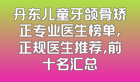 丹东儿童牙颌骨矫正专业医生榜单，正规医生推荐，前十名汇总