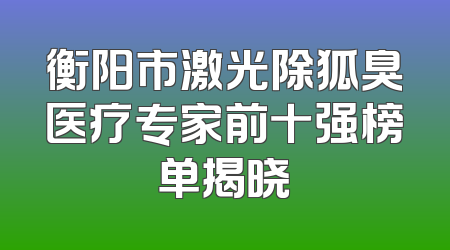 衡阳市激光除狐臭医疗专家前十强榜单揭晓