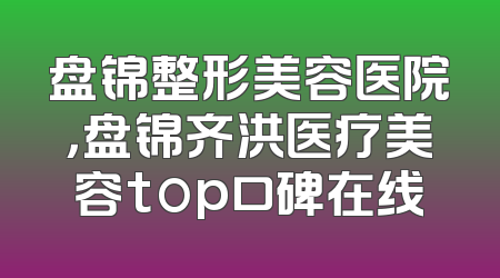 盘锦整形美容医院，盘锦齐洪医疗美容top口碑在线