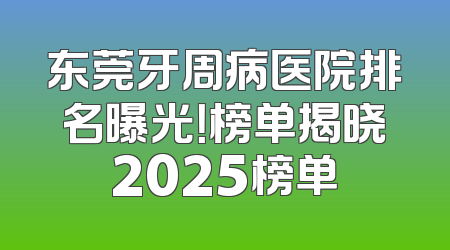 东莞牙周病医院排名曝光！榜单揭晓2025榜单