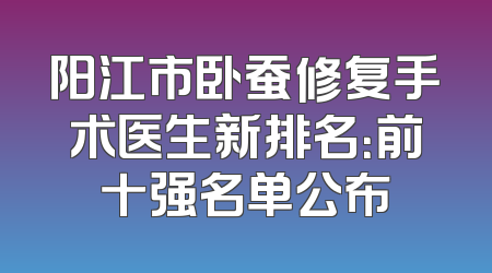 阳江市卧蚕修复手术医生新排名：前十强名单公布