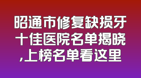 昭通市修复缺损牙十佳医院名单揭晓，上榜名单看这里