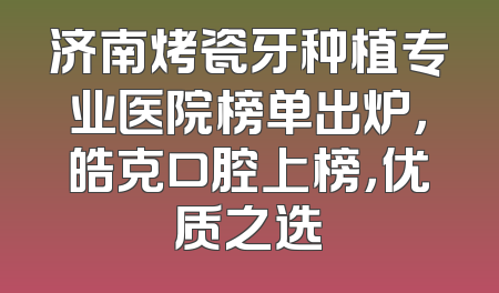 济南烤瓷牙种植专业医院榜单出炉，皓克口腔上榜，优质之选
