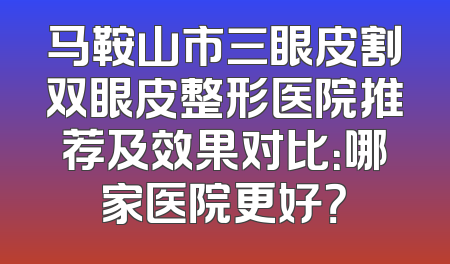 马鞍山市三眼皮割双眼皮整形医院推荐及效果对比：哪家医院更好？
