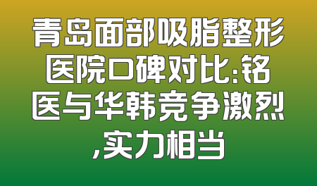 青岛面部吸脂整形医院口碑对比：铭医与华韩竞争激烈，实力相当
