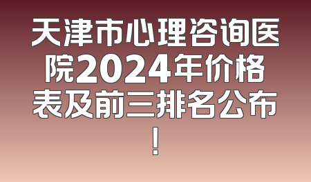 天津市心理咨询医院2024年价格表及前三排名公布！