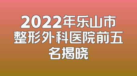 2022年乐山市整形外科医院前五名揭晓