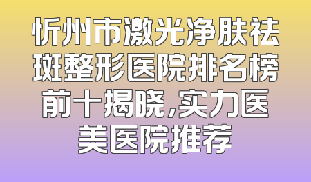 忻州市激光净肤祛斑整形医院排名榜前十揭晓，实力医美医院推荐