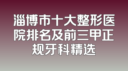 淄博市十大整形医院排名及前三甲正规牙科精选