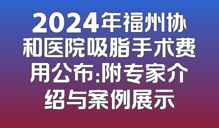 2024年福州协和医院吸脂手术费用公布：附专家介绍与案例展示