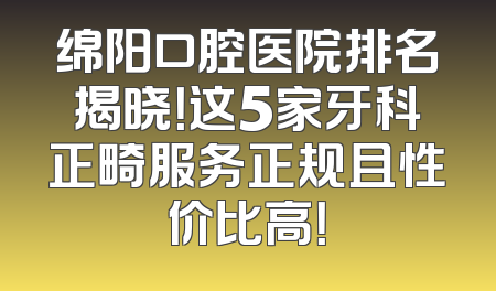 绵阳口腔医院排名揭晓！这5家牙科正畸服务正规且性价比高！