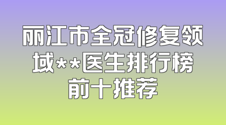 丽江市全冠修复领域**医生排行榜前十推荐