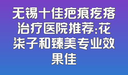 无锡十佳疤痕疙瘩治疗医院推荐：花柒子和臻美专业效果佳