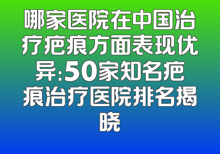 哪家医院在中国治疗疤痕方面表现优异：50家知名疤痕治疗医院排名揭晓