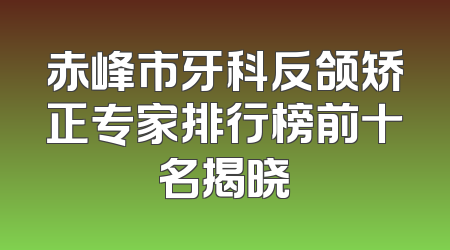 赤峰市牙科反颌矫正专家排行榜前十名揭晓