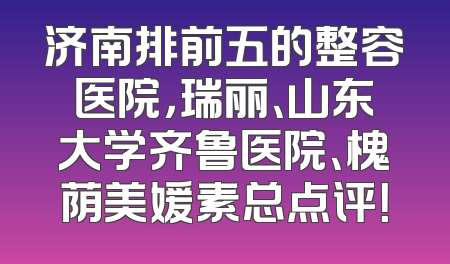 济南排前五的整容医院，瑞丽、山东大学齐鲁医院、槐荫美媛素总点评！