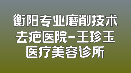 衡阳专业磨削技术去疤医院-王珍玉医疗美容诊所