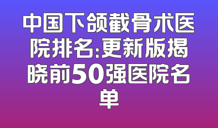 中国下颌截骨术医院排名：更新版揭晓前50强医院名单