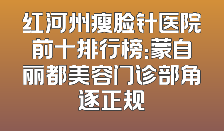 红河州瘦脸针医院前十排行榜：蒙自丽都美容门诊部角逐正规