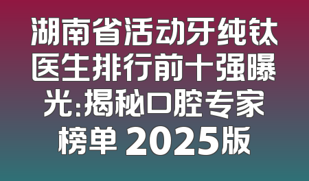 湖南省活动牙纯钛医生排行前十强曝光：揭秘口腔专家榜单 2025版