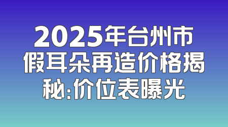 2025年台州市假耳朵再造价格揭秘：价位表曝光