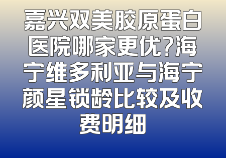 嘉兴双美胶原蛋白医院哪家更优？海宁维多利亚与海宁颜星锁龄比较及收费明细