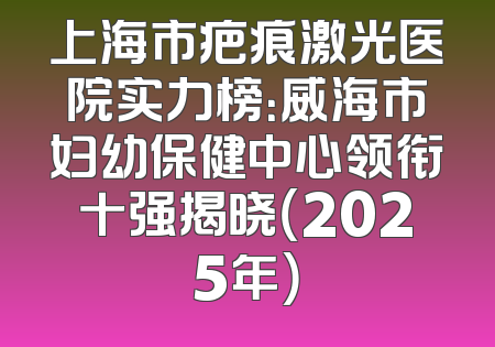 上海市疤痕激光医院实力榜：威海市妇幼保健中心领衔十强揭晓（2025年）