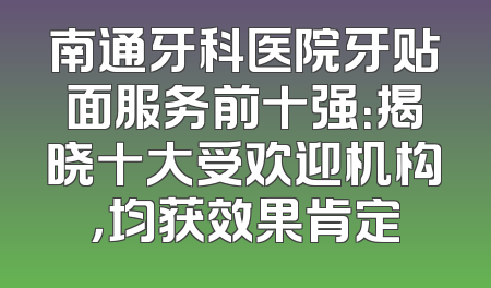 南通牙科医院牙贴面服务前十强：揭晓十大受欢迎机构，均获效果肯定