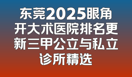 东莞2025眼角开大术医院排名更新三甲公立与私立诊所精选
