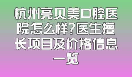 杭州亮贝美口腔医院怎么样？医生擅长项目及价格信息一览