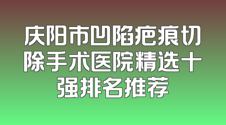 庆阳市凹陷疤痕切除手术医院精选十强排名推荐