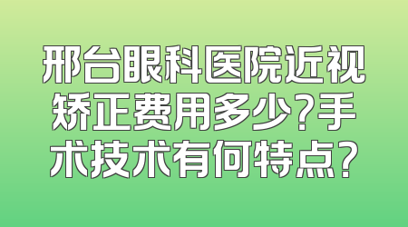 邢台眼科医院近视矫正费用多少？手术技术有何特点？