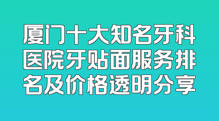 厦门十大知名牙科医院牙贴面服务排名及价格透明分享