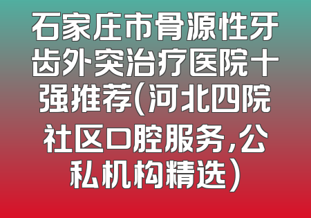 石家庄市骨源性牙齿外突治疗医院十强推荐（河北四院社区口腔服务，公私机构精选）
