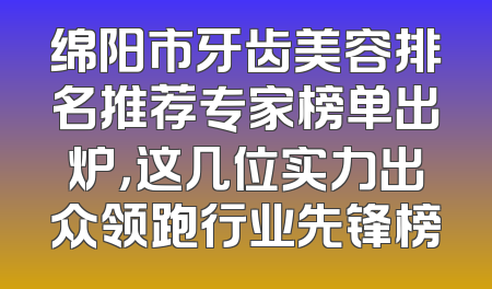 绵阳市牙齿美容排名推荐专家榜单出炉，这几位实力出众领跑行业先锋榜