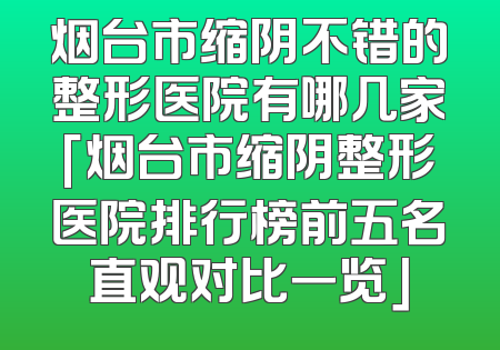 烟台市缩阴不错的整形医院有哪几家「烟台市缩阴整形医院排行榜前五名直观对比一览」