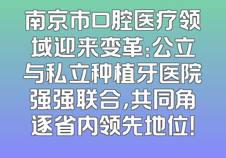 南京市口腔医疗领域迎来变革：公立与私立种植牙医院强强联合，共同角逐省内领先地位！