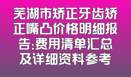 芜湖市矫正牙齿矫正嘴凸价格明细报告：费用清单汇总及详细资料参考