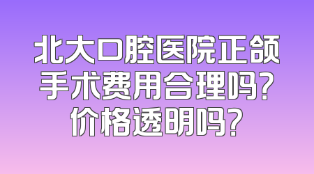 北大口腔医院正颌手术费用合理吗？价格透明吗？