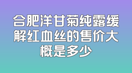 合肥洋甘菊纯露缓解红血丝的售价大概是多少