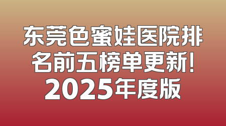 东莞色蜜娃医院排名前五榜单更新！2025年度版